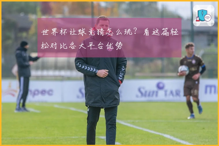世界杯让球竞猜怎么玩？看这篇轻松对比各大平台优势