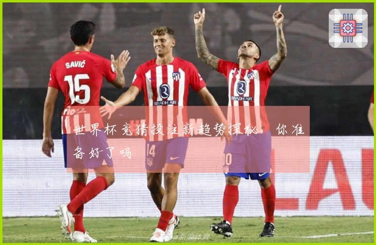 世界杯竞猜投注新趋势探秘，你准备好了吗